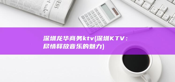 深圳龙华商务ktv (深圳KTV：尽情释放音乐的魅力)